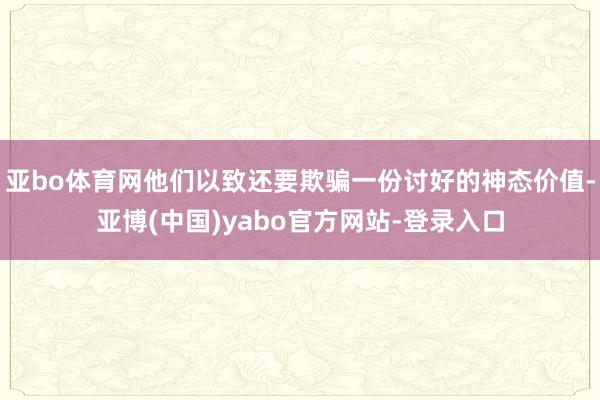 亚bo体育网他们以致还要欺骗一份讨好的神态价值-亚博(中国)yabo官方网站-登录入口