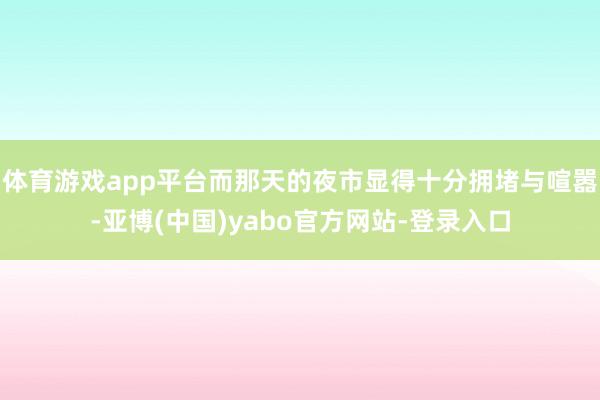 体育游戏app平台而那天的夜市显得十分拥堵与喧嚣-亚博(中国)yabo官方网站-登录入口