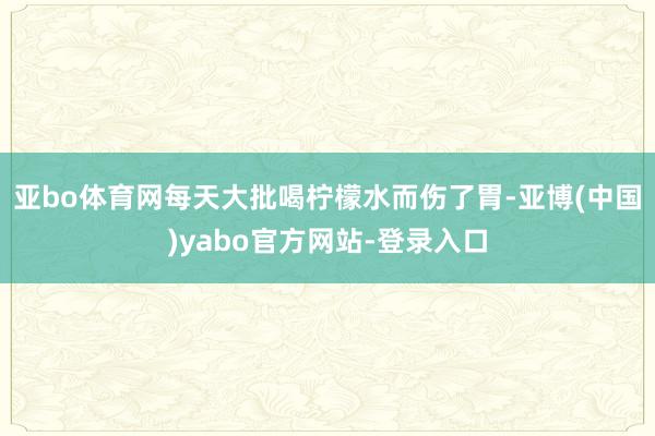亚bo体育网每天大批喝柠檬水而伤了胃-亚博(中国)yabo官方网站-登录入口