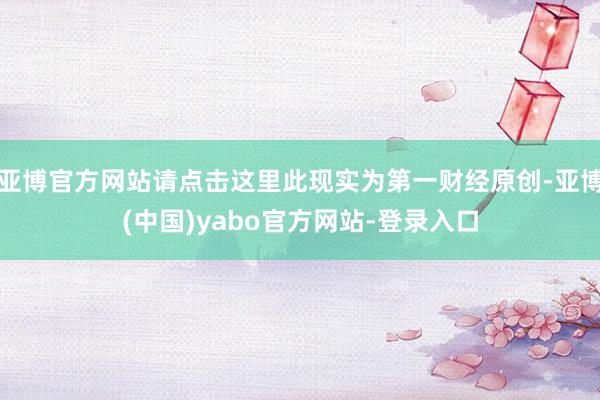 亚博官方网站请点击这里此现实为第一财经原创-亚博(中国)yabo官方网站-登录入口