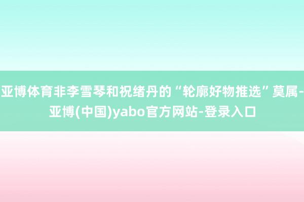 亚博体育非李雪琴和祝绪丹的“轮廓好物推选”莫属-亚博(中国)yabo官方网站-登录入口