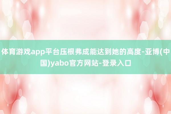 体育游戏app平台压根弗成能达到她的高度-亚博(中国)yabo官方网站-登录入口