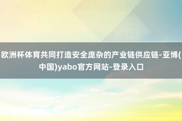欧洲杯体育共同打造安全庞杂的产业链供应链-亚博(中国)yabo官方网站-登录入口