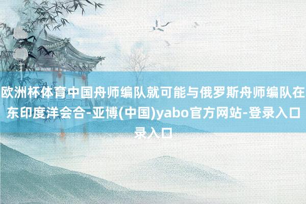 欧洲杯体育中国舟师编队就可能与俄罗斯舟师编队在东印度洋会合-亚博(中国)yabo官方网站-登录入口