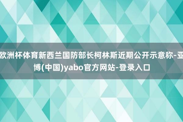 欧洲杯体育新西兰国防部长柯林斯近期公开示意称-亚博(中国)yabo官方网站-登录入口