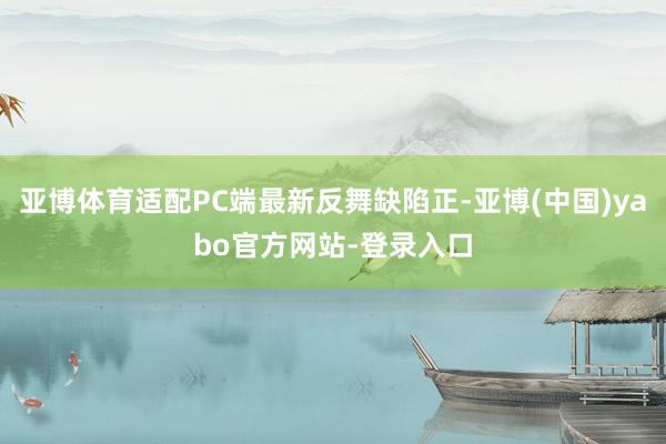 亚博体育适配PC端最新反舞缺陷正-亚博(中国)yabo官方网站-登录入口
