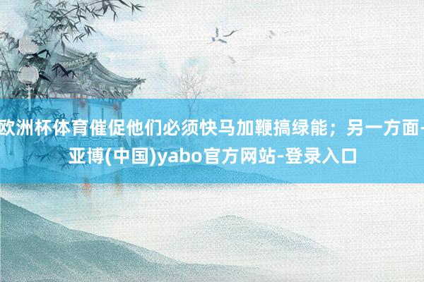 欧洲杯体育催促他们必须快马加鞭搞绿能；另一方面-亚博(中国)yabo官方网站-登录入口