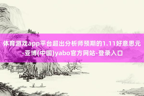 体育游戏app平台超出分析师预期的1.11好意思元-亚博(中国)yabo官方网站-登录入口