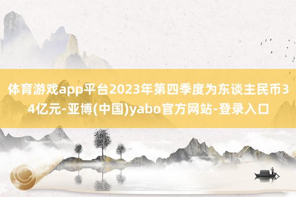体育游戏app平台2023年第四季度为东谈主民币34亿元-亚博(中国)yabo官方网站-登录入口