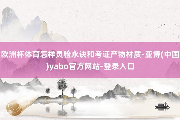 欧洲杯体育怎样灵验永诀和考证产物材质-亚博(中国)yabo官方网站-登录入口