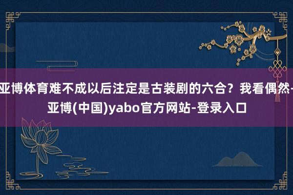 亚博体育难不成以后注定是古装剧的六合？我看偶然-亚博(中国)yabo官方网站-登录入口