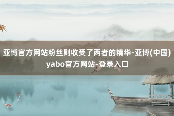 亚博官方网站粉丝则收受了两者的精华-亚博(中国)yabo官方网站-登录入口