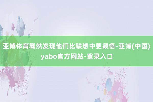 亚博体育蓦然发现他们比联想中更颖悟-亚博(中国)yabo官方网站-登录入口