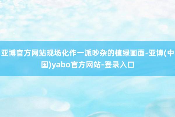 亚博官方网站现场化作一派吵杂的植绿画面-亚博(中国)yabo官方网站-登录入口