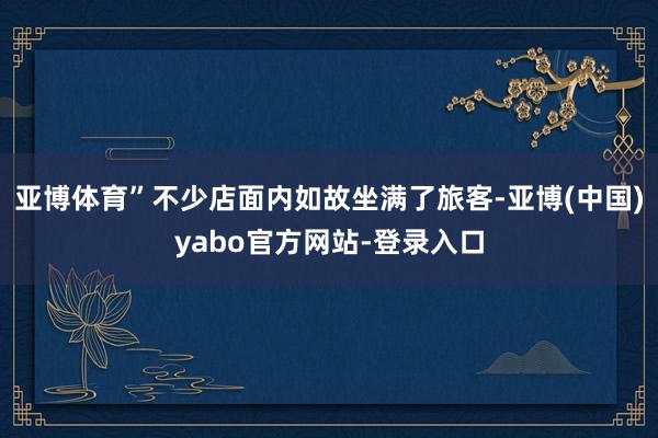 亚博体育”不少店面内如故坐满了旅客-亚博(中国)yabo官方网站-登录入口