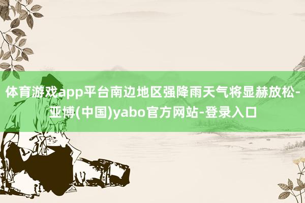 体育游戏app平台南边地区强降雨天气将显赫放松-亚博(中国)yabo官方网站-登录入口