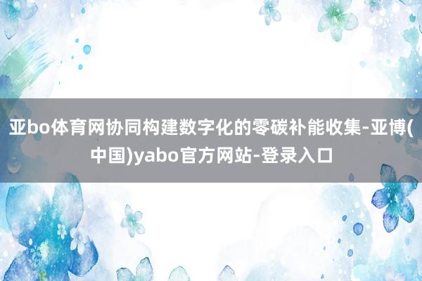 亚bo体育网协同构建数字化的零碳补能收集-亚博(中国)yabo官方网站-登录入口