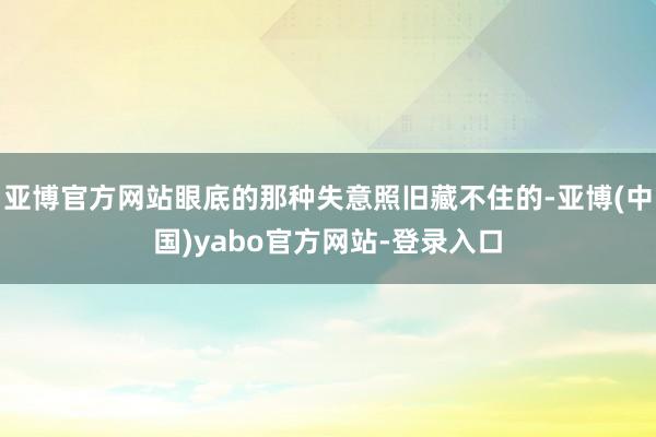 亚博官方网站眼底的那种失意照旧藏不住的-亚博(中国)yabo官方网站-登录入口