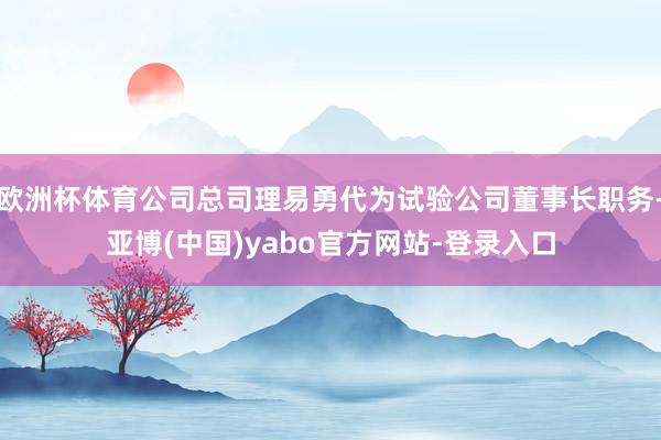 欧洲杯体育公司总司理易勇代为试验公司董事长职务-亚博(中国)yabo官方网站-登录入口