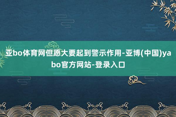 亚bo体育网但愿大要起到警示作用-亚博(中国)yabo官方网站-登录入口