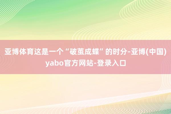亚博体育这是一个“破茧成蝶”的时分-亚博(中国)yabo官方网站-登录入口