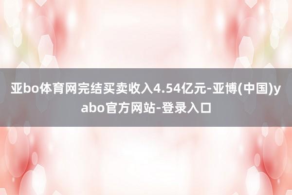亚bo体育网完结买卖收入4.54亿元-亚博(中国)yabo官方网站-登录入口