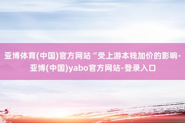 亚博体育(中国)官方网站“受上游本钱加价的影响-亚博(中国)yabo官方网站-登录入口