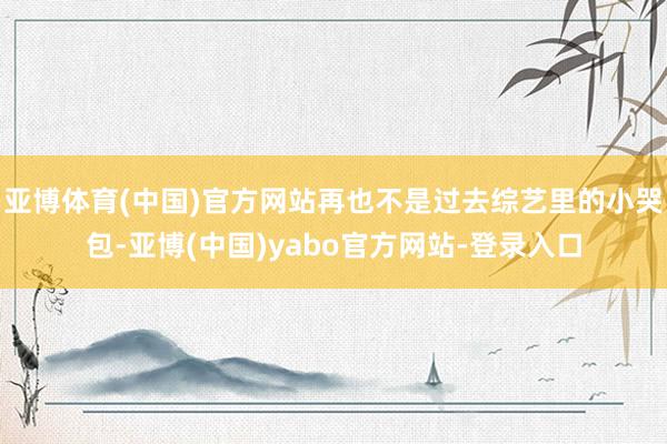 亚博体育(中国)官方网站再也不是过去综艺里的小哭包-亚博(中国)yabo官方网站-登录入口