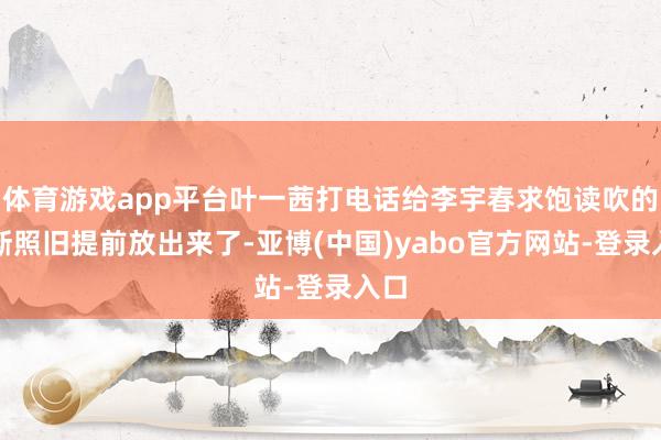 体育游戏app平台叶一茜打电话给李宇春求饱读吹的片断照旧提前放出来了-亚博(中国)yabo官方网站-登录入口