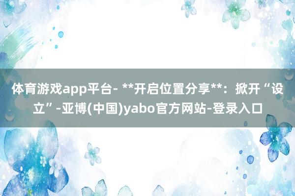 体育游戏app平台- **开启位置分享**：掀开“设立”-亚博(中国)yabo官方网站-登录入口