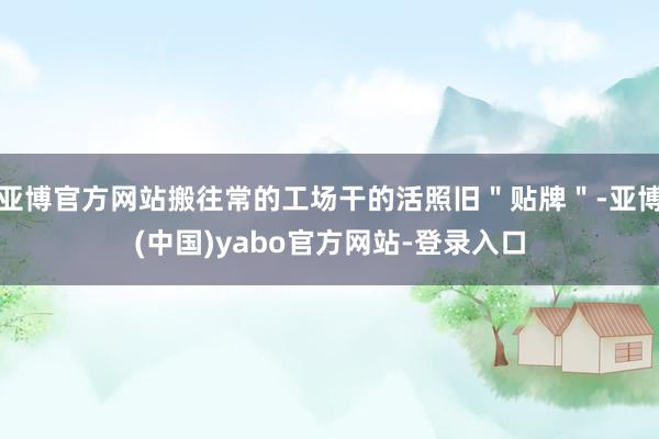 亚博官方网站搬往常的工场干的活照旧＂贴牌＂-亚博(中国)yabo官方网站-登录入口