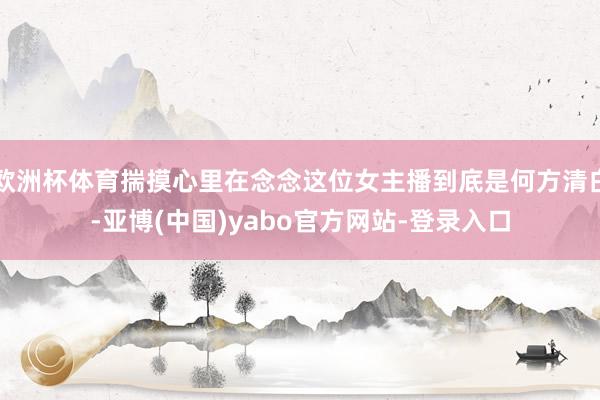 欧洲杯体育揣摸心里在念念这位女主播到底是何方清白-亚博(中国)yabo官方网站-登录入口
