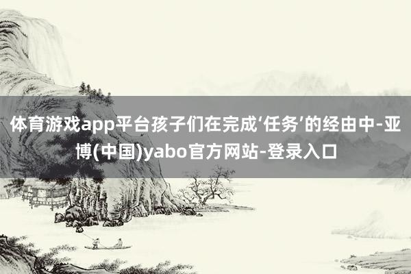 体育游戏app平台孩子们在完成‘任务’的经由中-亚博(中国)yabo官方网站-登录入口