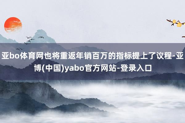 亚bo体育网也将重返年销百万的指标提上了议程-亚博(中国)yabo官方网站-登录入口