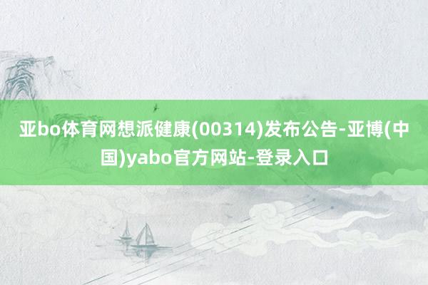 亚bo体育网想派健康(00314)发布公告-亚博(中国)yabo官方网站-登录入口