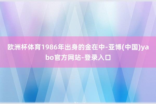 欧洲杯体育1986年出身的金在中-亚博(中国)yabo官方网站-登录入口