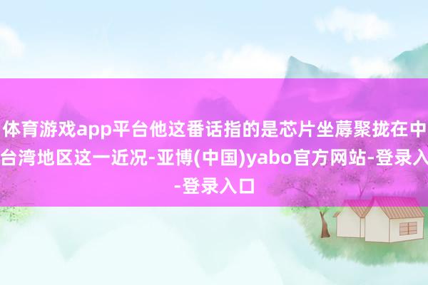 体育游戏app平台他这番话指的是芯片坐蓐聚拢在中国台湾地区这一近况-亚博(中国)yabo官方网站-登录入口