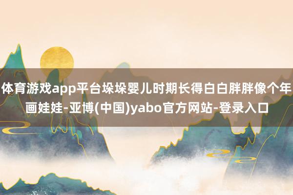 体育游戏app平台垛垛婴儿时期长得白白胖胖像个年画娃娃-亚博(中国)yabo官方网站-登录入口