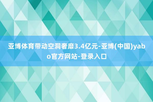 亚博体育带动空洞奢靡3.4亿元-亚博(中国)yabo官方网站-登录入口