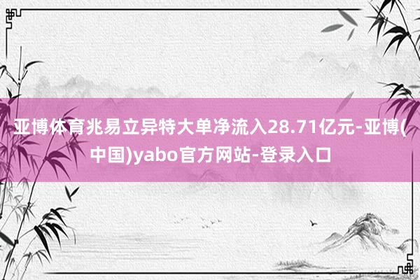 亚博体育兆易立异特大单净流入28.71亿元-亚博(中国)yabo官方网站-登录入口