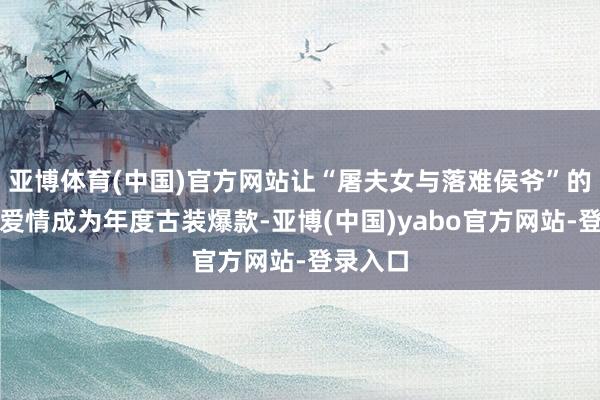 亚博体育(中国)官方网站让“屠夫女与落难侯爷”的反套路爱情成为年度古装爆款-亚博(中国)yabo官方网站-登录入口