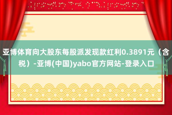 亚博体育向大股东每股派发现款红利0.3891元（含税）-亚博(中国)yabo官方网站-登录入口