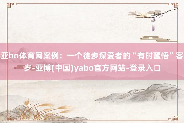 亚bo体育网案例：一个徒步深爱者的“有时醒悟”客岁-亚博(中国)yabo官方网站-登录入口