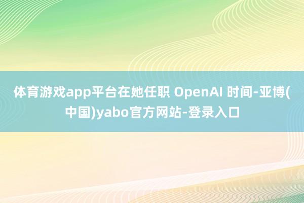 体育游戏app平台在她任职 OpenAI 时间-亚博(中国)yabo官方网站-登录入口