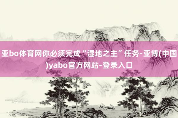 亚bo体育网你必须完成“湿地之主”任务-亚博(中国)yabo官方网站-登录入口