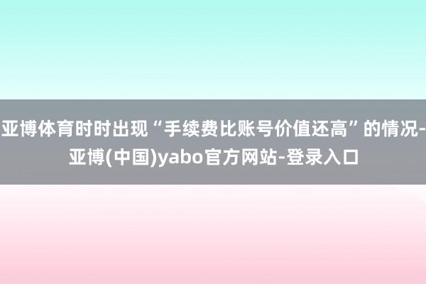 亚博体育时时出现“手续费比账号价值还高”的情况-亚博(中国)yabo官方网站-登录入口