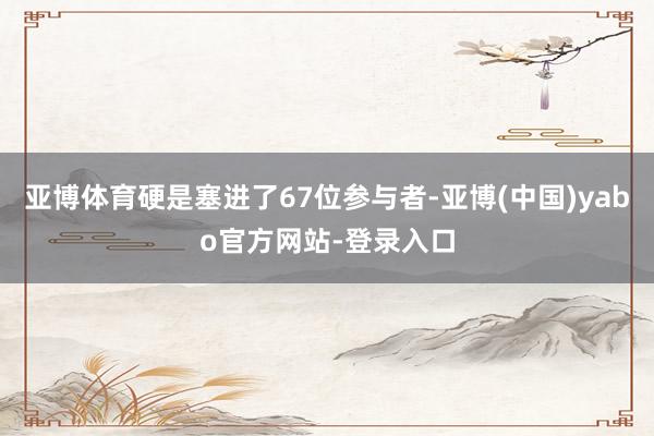 亚博体育硬是塞进了67位参与者-亚博(中国)yabo官方网站-登录入口