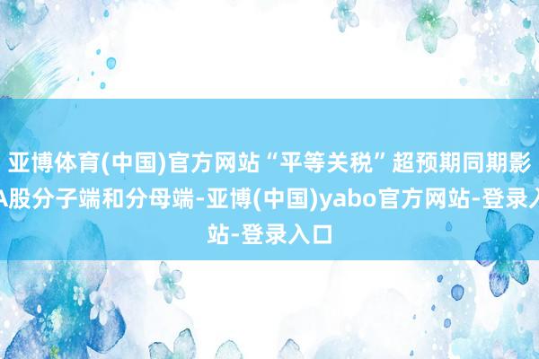 亚博体育(中国)官方网站“平等关税”超预期同期影响A股分子端和分母端-亚博(中国)yabo官方网站-登录入口
