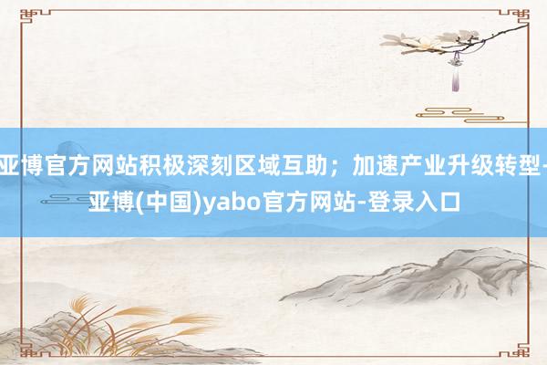亚博官方网站积极深刻区域互助;加速产业升级转型-亚博(中国)yabo官方网站-登录入口