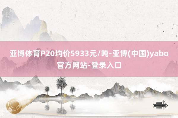 亚博体育P20均价5933元/吨-亚博(中国)yabo官方网站-登录入口